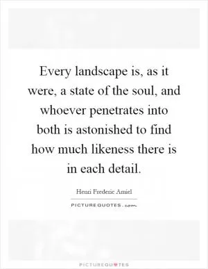 Every landscape is, as it were, a state of the soul, and whoever penetrates into both is astonished to find how much likeness there is in each detail Picture Quote #1
