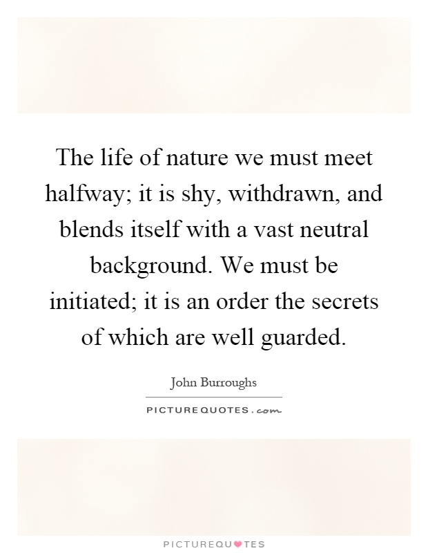 The life of nature we must meet halfway; it is shy, withdrawn, and blends itself with a vast neutral background. We must be initiated; it is an order the secrets of which are well guarded Picture Quote #1