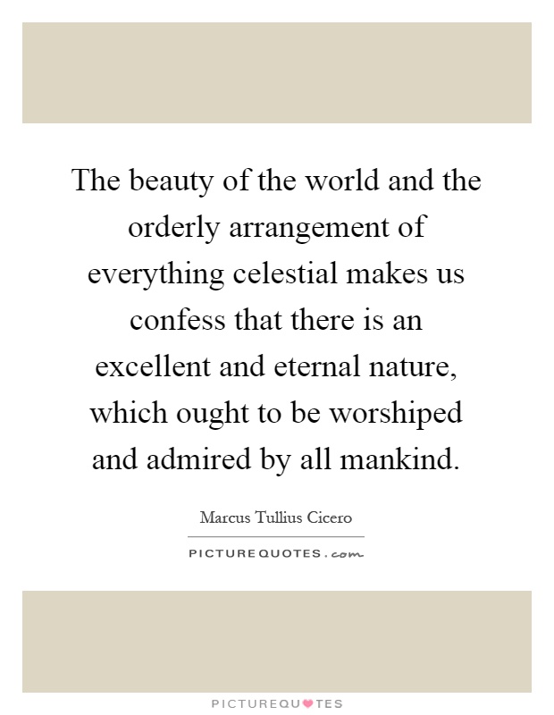 The beauty of the world and the orderly arrangement of everything celestial makes us confess that there is an excellent and eternal nature, which ought to be worshiped and admired by all mankind Picture Quote #1