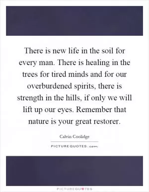 There is new life in the soil for every man. There is healing in the trees for tired minds and for our overburdened spirits, there is strength in the hills, if only we will lift up our eyes. Remember that nature is your great restorer Picture Quote #1