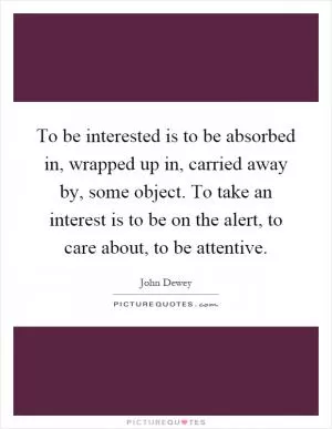 To be interested is to be absorbed in, wrapped up in, carried away by, some object. To take an interest is to be on the alert, to care about, to be attentive Picture Quote #1