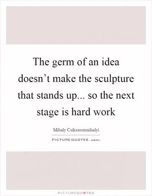 The germ of an idea doesn’t make the sculpture that stands up... so the next stage is hard work Picture Quote #1
