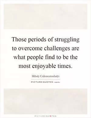 Those periods of struggling to overcome challenges are what people find to be the most enjoyable times Picture Quote #1
