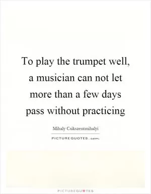 To play the trumpet well, a musician can not let more than a few days pass without practicing Picture Quote #1