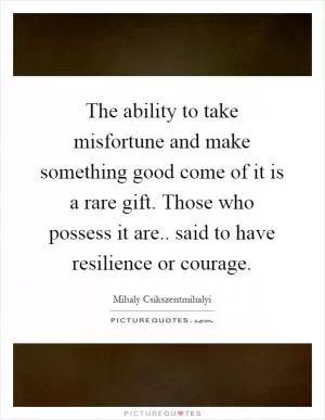 The ability to take misfortune and make something good come of it is a rare gift. Those who possess it are.. said to have resilience or courage Picture Quote #1