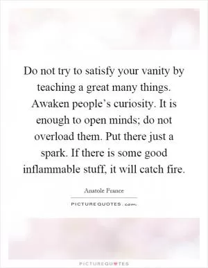 Do not try to satisfy your vanity by teaching a great many things. Awaken people’s curiosity. It is enough to open minds; do not overload them. Put there just a spark. If there is some good inflammable stuff, it will catch fire Picture Quote #1