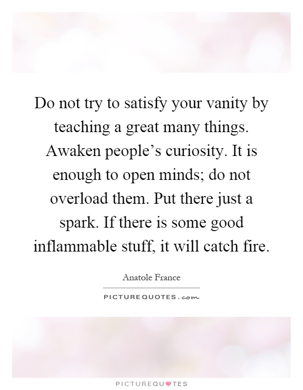 Do not try to satisfy your vanity by teaching a great many things. Awaken people's curiosity. It is enough to open minds; do not overload them. Put there just a spark. If there is some good inflammable stuff, it will catch fire Picture Quote #1