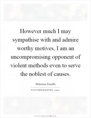 However much I may sympathise with and admire worthy motives, I am an uncompromising opponent of violent methods even to serve the noblest of causes Picture Quote #1