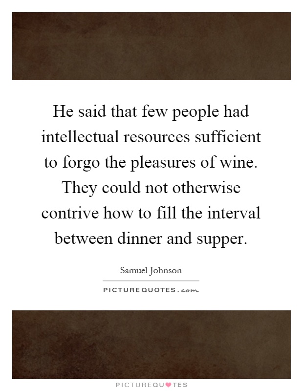 He said that few people had intellectual resources sufficient to forgo the pleasures of wine. They could not otherwise contrive how to fill the interval between dinner and supper Picture Quote #1