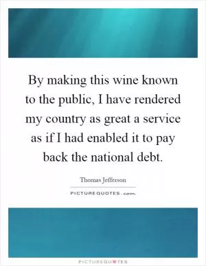 By making this wine known to the public, I have rendered my country as great a service as if I had enabled it to pay back the national debt Picture Quote #1