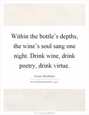 Within the bottle’s depths, the wine’s soul sang one night. Drink wine, drink poetry, drink virtue Picture Quote #1