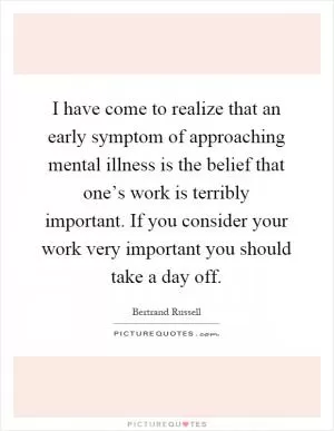 I have come to realize that an early symptom of approaching mental illness is the belief that one’s work is terribly important. If you consider your work very important you should take a day off Picture Quote #1