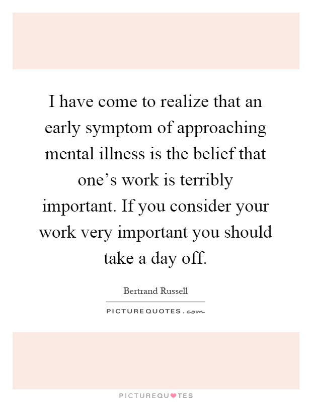 I have come to realize that an early symptom of approaching mental illness is the belief that one's work is terribly important. If you consider your work very important you should take a day off Picture Quote #1