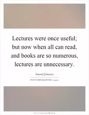 Lectures were once useful; but now when all can read, and books are so numerous, lectures are unnecessary Picture Quote #1