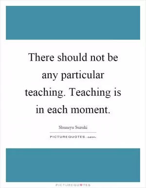 There should not be any particular teaching. Teaching is in each moment Picture Quote #1