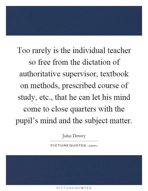Too rarely is the individual teacher so free from the dictation of authoritative supervisor, textbook on methods, prescribed course of study, etc., that he can let his mind come to close quarters with the pupil's mind and the subject matter Picture Quote #1