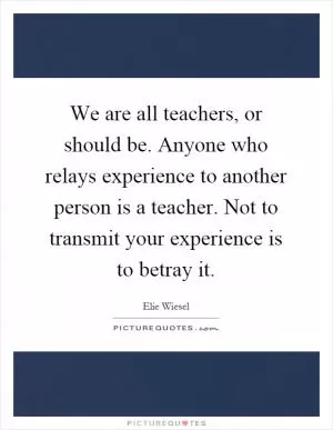 We are all teachers, or should be. Anyone who relays experience to another person is a teacher. Not to transmit your experience is to betray it Picture Quote #1