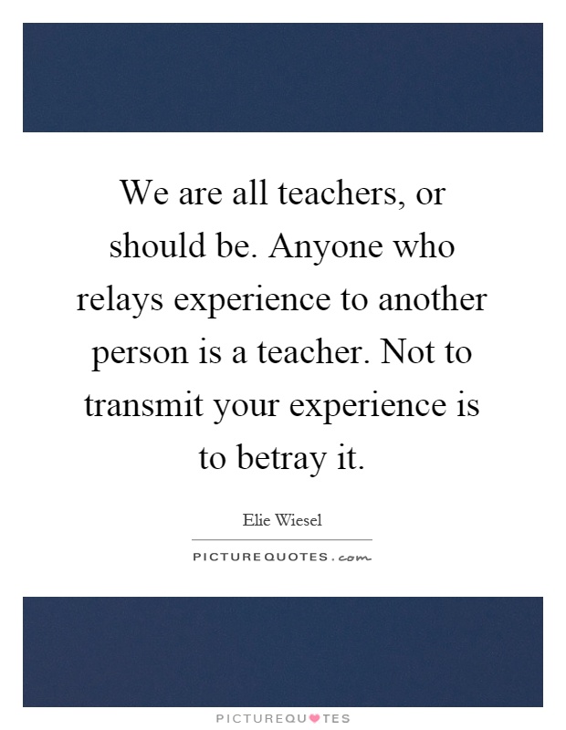 We are all teachers, or should be. Anyone who relays experience to another person is a teacher. Not to transmit your experience is to betray it Picture Quote #1