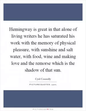 Hemingway is great in that alone of living writers he has saturated his work with the memory of physical pleasure, with sunshine and salt water, with food, wine and making love and the remorse which is the shadow of that sun Picture Quote #1