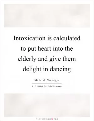 Intoxication is calculated to put heart into the elderly and give them delight in dancing Picture Quote #1