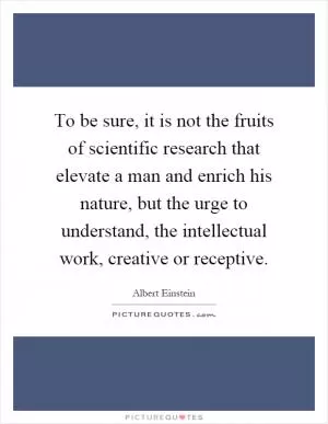 To be sure, it is not the fruits of scientific research that elevate a man and enrich his nature, but the urge to understand, the intellectual work, creative or receptive Picture Quote #1