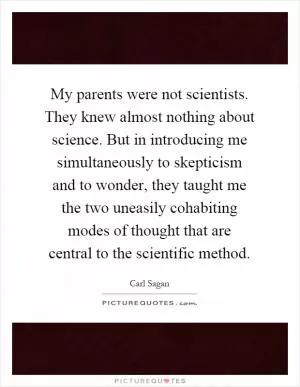 My parents were not scientists. They knew almost nothing about science. But in introducing me simultaneously to skepticism and to wonder, they taught me the two uneasily cohabiting modes of thought that are central to the scientific method Picture Quote #1