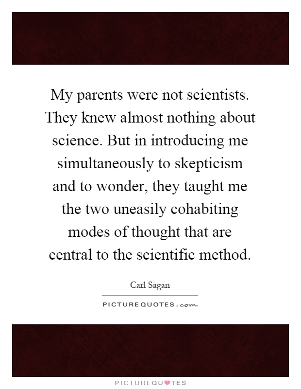 My parents were not scientists. They knew almost nothing about science. But in introducing me simultaneously to skepticism and to wonder, they taught me the two uneasily cohabiting modes of thought that are central to the scientific method Picture Quote #1