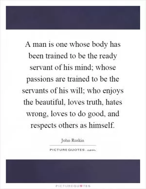 A man is one whose body has been trained to be the ready servant of his mind; whose passions are trained to be the servants of his will; who enjoys the beautiful, loves truth, hates wrong, loves to do good, and respects others as himself Picture Quote #1