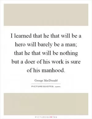 I learned that he that will be a hero will barely be a man; that he that will be nothing but a doer of his work is sure of his manhood Picture Quote #1