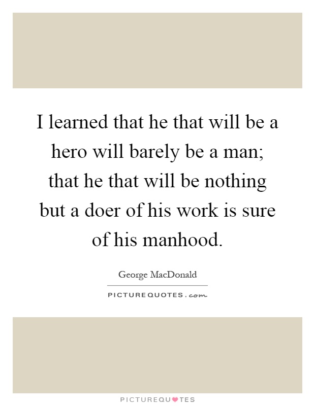 I learned that he that will be a hero will barely be a man; that he that will be nothing but a doer of his work is sure of his manhood Picture Quote #1