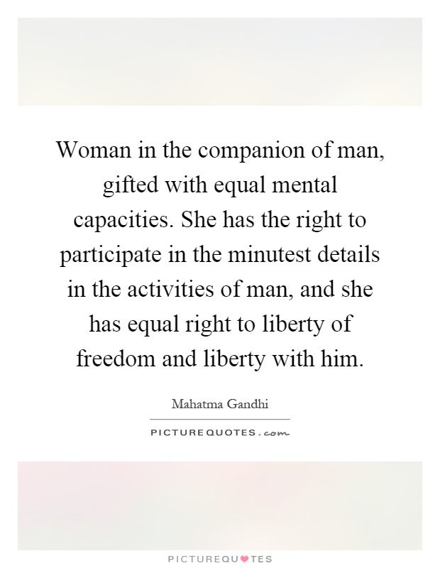 Woman in the companion of man, gifted with equal mental capacities. She has the right to participate in the minutest details in the activities of man, and she has equal right to liberty of freedom and liberty with him Picture Quote #1