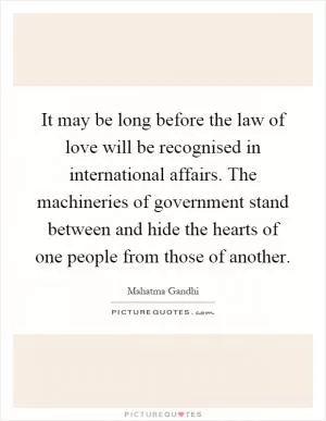 It may be long before the law of love will be recognised in international affairs. The machineries of government stand between and hide the hearts of one people from those of another Picture Quote #1