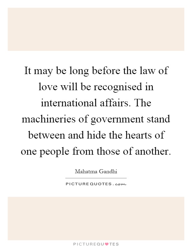 It may be long before the law of love will be recognised in international affairs. The machineries of government stand between and hide the hearts of one people from those of another Picture Quote #1