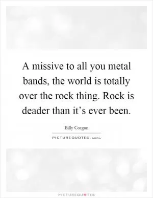 A missive to all you metal bands, the world is totally over the rock thing. Rock is deader than it’s ever been Picture Quote #1
