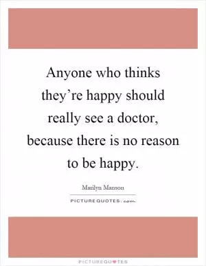 Anyone who thinks they’re happy should really see a doctor, because there is no reason to be happy Picture Quote #1