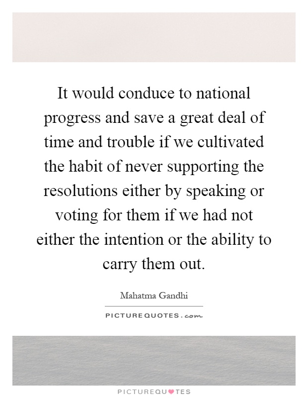 It would conduce to national progress and save a great deal of time and trouble if we cultivated the habit of never supporting the resolutions either by speaking or voting for them if we had not either the intention or the ability to carry them out Picture Quote #1