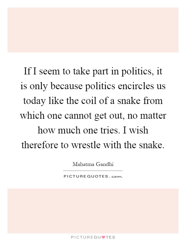 If I seem to take part in politics, it is only because politics encircles us today like the coil of a snake from which one cannot get out, no matter how much one tries. I wish therefore to wrestle with the snake Picture Quote #1