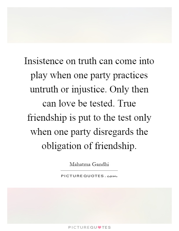 Insistence on truth can come into play when one party practices untruth or injustice. Only then can love be tested. True friendship is put to the test only when one party disregards the obligation of friendship Picture Quote #1