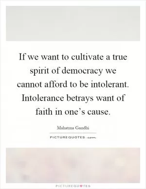 If we want to cultivate a true spirit of democracy we cannot afford to be intolerant. Intolerance betrays want of faith in one’s cause Picture Quote #1