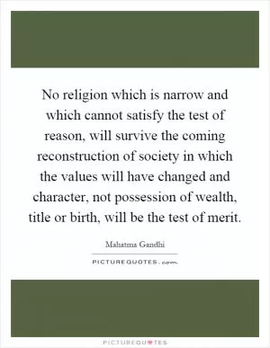 No religion which is narrow and which cannot satisfy the test of reason, will survive the coming reconstruction of society in which the values will have changed and character, not possession of wealth, title or birth, will be the test of merit Picture Quote #1