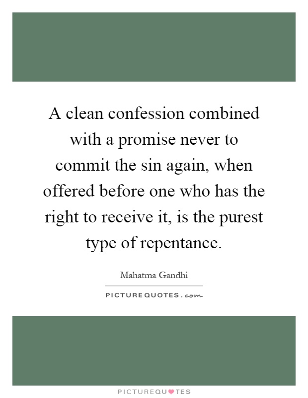 A clean confession combined with a promise never to commit the sin again, when offered before one who has the right to receive it, is the purest type of repentance Picture Quote #1