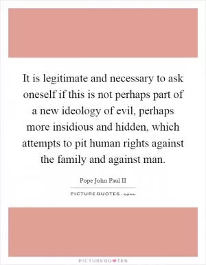 It is legitimate and necessary to ask oneself if this is not perhaps part of a new ideology of evil, perhaps more insidious and hidden, which attempts to pit human rights against the family and against man Picture Quote #1