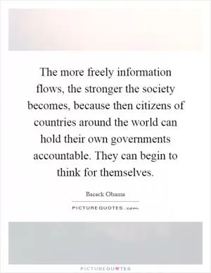 The more freely information flows, the stronger the society becomes, because then citizens of countries around the world can hold their own governments accountable. They can begin to think for themselves Picture Quote #1