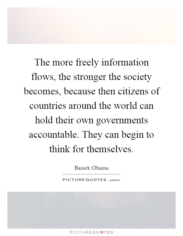 The more freely information flows, the stronger the society becomes, because then citizens of countries around the world can hold their own governments accountable. They can begin to think for themselves Picture Quote #1