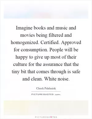 Imagine books and music and movies being filtered and homogenized. Certified. Approved for consumption. People will be happy to give up most of their culture for the assurance that the tiny bit that comes through is safe and clean. White noise Picture Quote #1