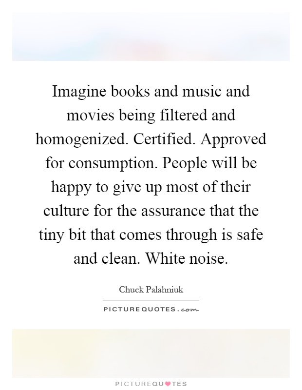 Imagine books and music and movies being filtered and homogenized. Certified. Approved for consumption. People will be happy to give up most of their culture for the assurance that the tiny bit that comes through is safe and clean. White noise Picture Quote #1