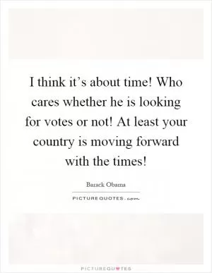 I think it’s about time! Who cares whether he is looking for votes or not! At least your country is moving forward with the times! Picture Quote #1
