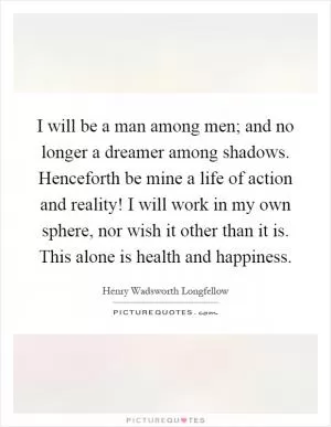 I will be a man among men; and no longer a dreamer among shadows. Henceforth be mine a life of action and reality! I will work in my own sphere, nor wish it other than it is. This alone is health and happiness Picture Quote #1