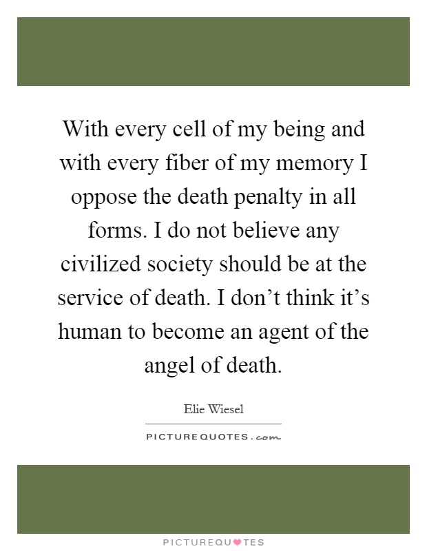 With every cell of my being and with every fiber of my memory I oppose the death penalty in all forms. I do not believe any civilized society should be at the service of death. I don't think it's human to become an agent of the angel of death Picture Quote #1