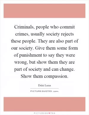 Criminals, people who commit crimes, usually society rejects these people. They are also part of our society. Give them some form of punishment to say they were wrong, but show them they are part of society and can change. Show them compassion Picture Quote #1
